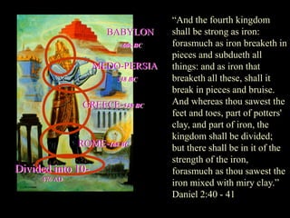 “And the fourth kingdom shall be strong as iron: forasmuch as iron breaketh in pieces and subdueth all things: and as iron that breaketh all these, shall it break in pieces and bruise. And whereas thou sawest the feet and toes, part of potters' clay, and part of iron, the kingdom shall be divided; but there shall be in it of the strength of the iron, forasmuch as thou sawest the iron mixed with miry clay.” Daniel 2:40 - 41 
BABYLON 
606 BC 
Divided into 10- 476 AD 
ROME-168 BC 
GREECE-538 BC 
MEDO-PERSIA 
538 BC  
