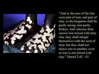 “And as the toes of the feet were part of iron, and part of clay, so the kingdom shall be partly strong, and partly broken. And whereas thou sawest iron mixed with miry clay, they shall mingle themselves with the seed of men: but they shall not cleave one to another, even as iron is not mixed with clay.” Daniel 2:42 - 43  