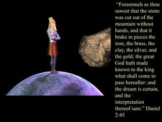 “Forasmuch as thou sawest that the stone was cut out of the mountain without hands, and that it brake in pieces the iron, the brass, the clay, the silver, and the gold; the great God hath made known to the king what shall come to pass hereafter: and the dream is certain, and the interpretation thereof sure.” Daniel 2:45  