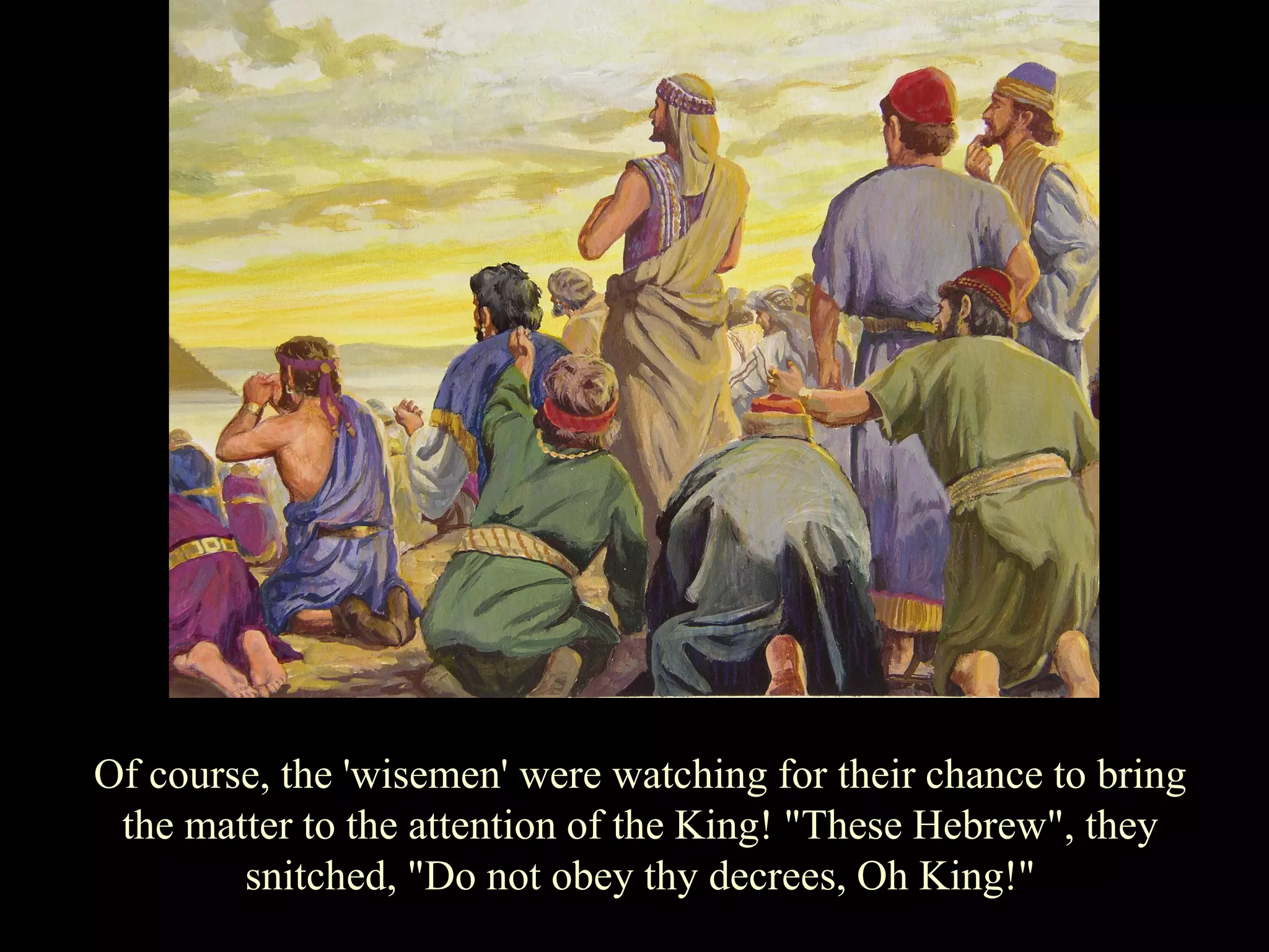 Of course, the 'wisemen' were watching for their chance to bring the matter to the attention of the King! "These Hebrew", they snitched, "Do not obey thy decrees, Oh King!"  