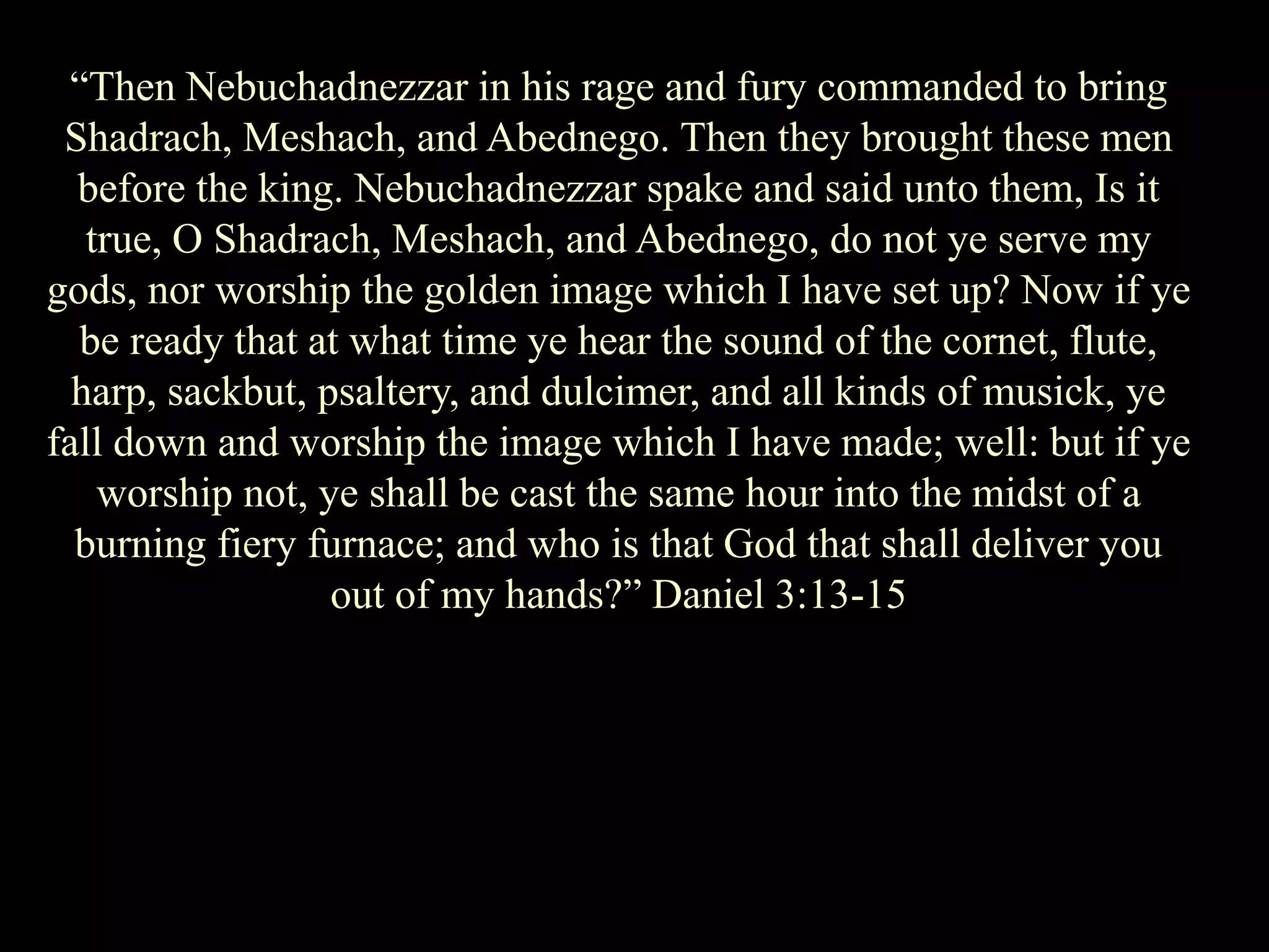 “Then Nebuchadnezzar in his rage and fury commanded to bring Shadrach, Meshach, and Abednego. Then they brought these men before the king. Nebuchadnezzar spake and said unto them, Is it true, O Shadrach, Meshach, and Abednego, do not ye serve my gods, nor worship the golden image which I have set up? Now if ye be ready that at what time ye hear the sound of the cornet, flute, harp, sackbut, psaltery, and dulcimer, and all kinds of musick, ye fall down and worship the image which I have made; well: but if ye worship not, ye shall be cast the same hour into the midst of a burning fiery furnace; and who is that God that shall deliver you out of my hands?” Daniel 3:13-15  