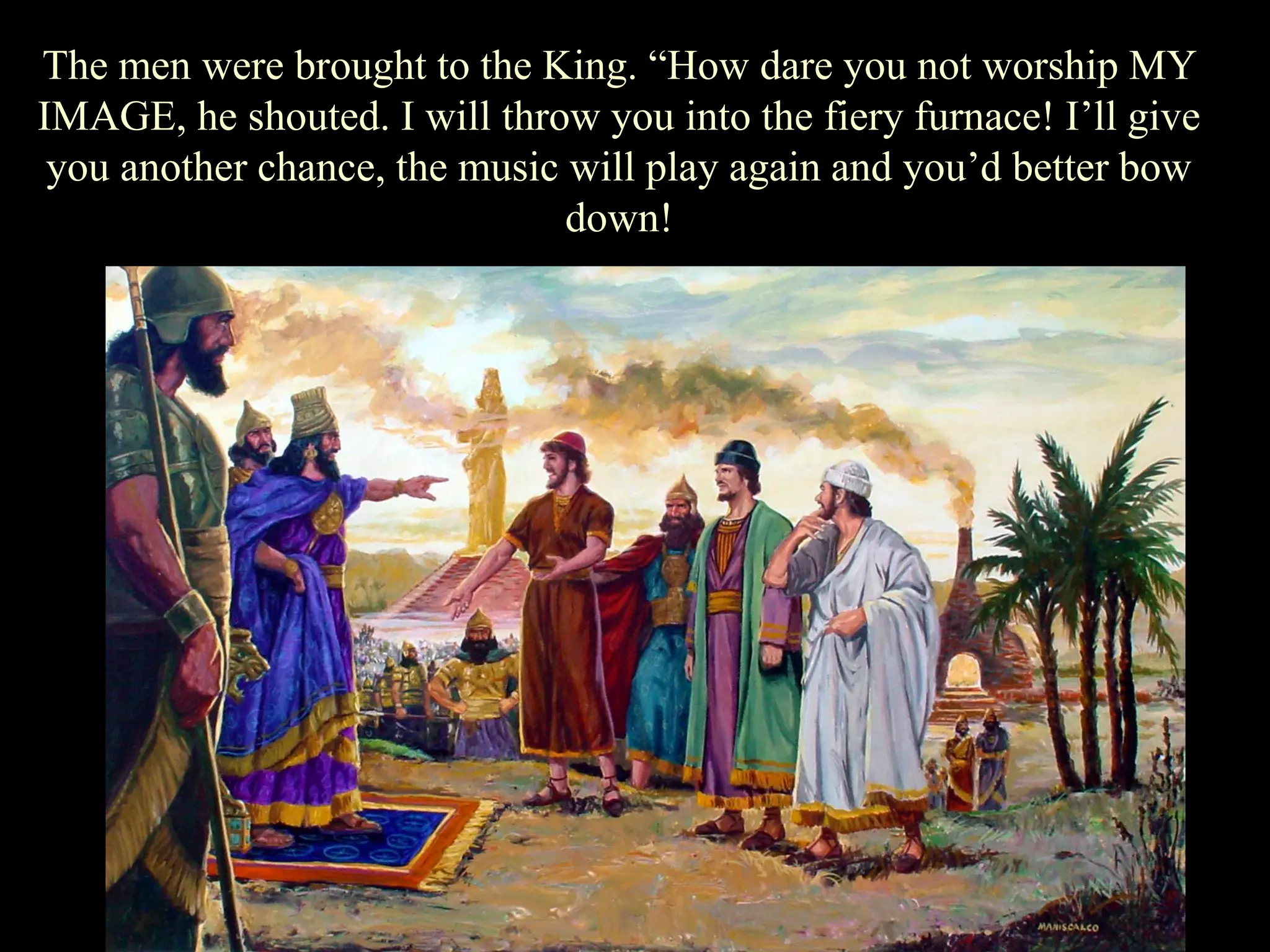 The men were brought to the King. “How dare you not worship MY IMAGE, he shouted. I will throw you into the fiery furnace! I‟ll give you another chance, the music will play again and you‟d better bow down!  