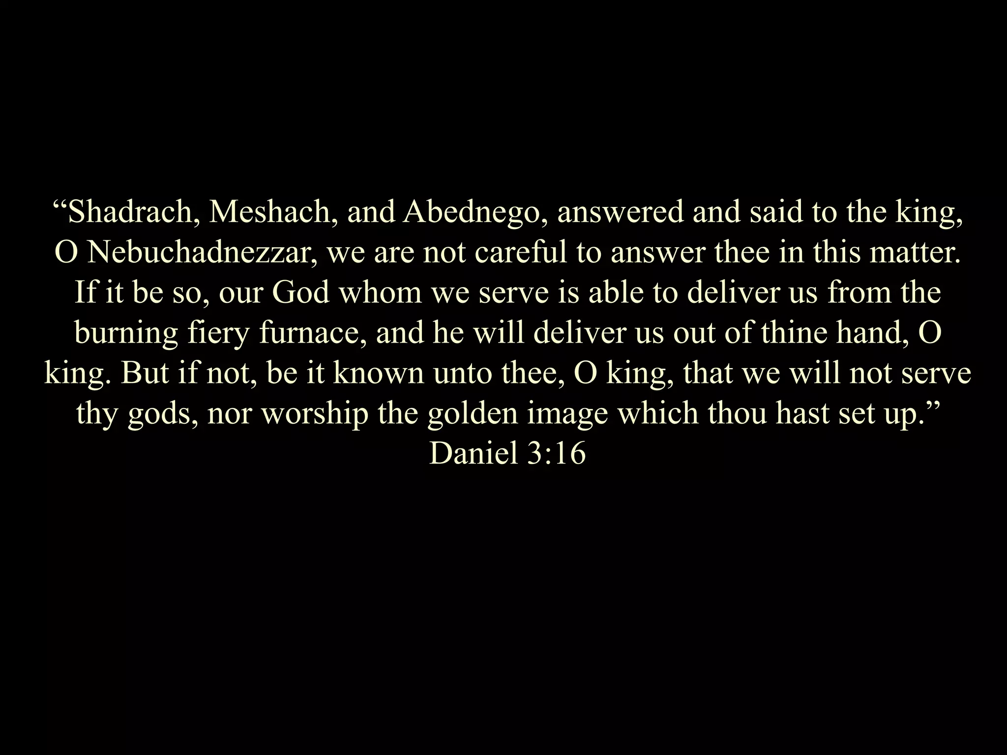 “Shadrach, Meshach, and Abednego, answered and said to the king, O Nebuchadnezzar, we are not careful to answer thee in this matter. If it be so, our God whom we serve is able to deliver us from the burning fiery furnace, and he will deliver us out of thine hand, O king. But if not, be it known unto thee, O king, that we will not serve thy gods, nor worship the golden image which thou hast set up.” Daniel 3:16  
