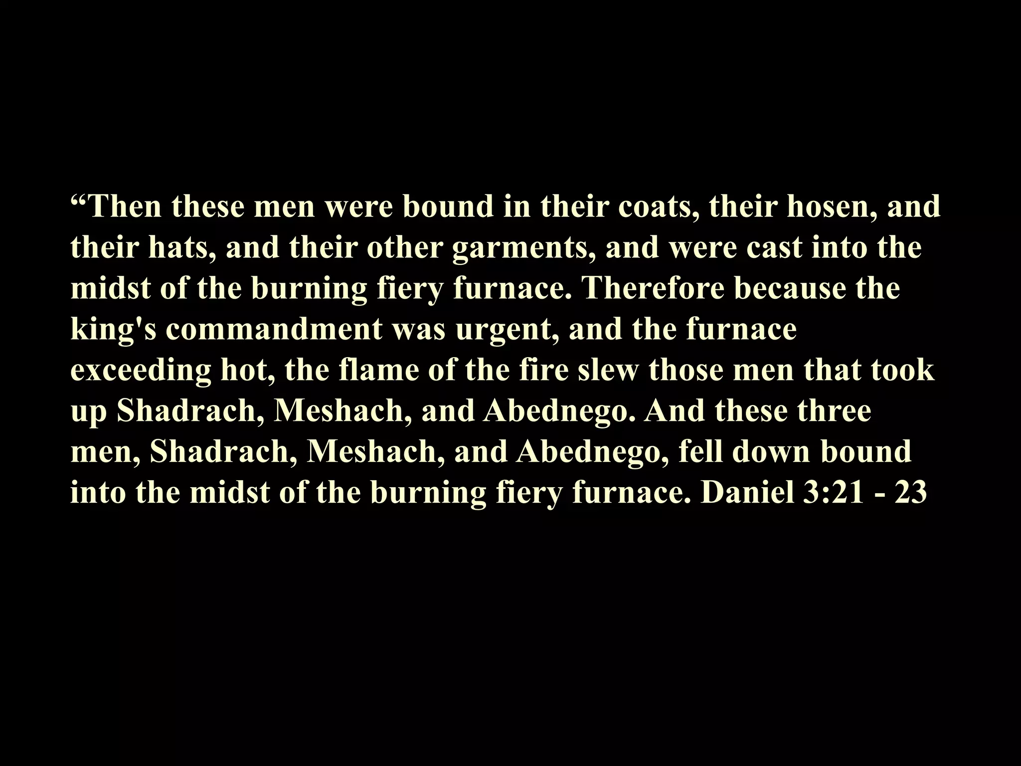 “Then these men were bound in their coats, their hosen, and their hats, and their other garments, and were cast into the midst of the burning fiery furnace. Therefore because the king's commandment was urgent, and the furnace exceeding hot, the flame of the fire slew those men that took up Shadrach, Meshach, and Abednego. And these three men, Shadrach, Meshach, and Abednego, fell down bound into the midst of the burning fiery furnace. Daniel 3:21 - 23  
