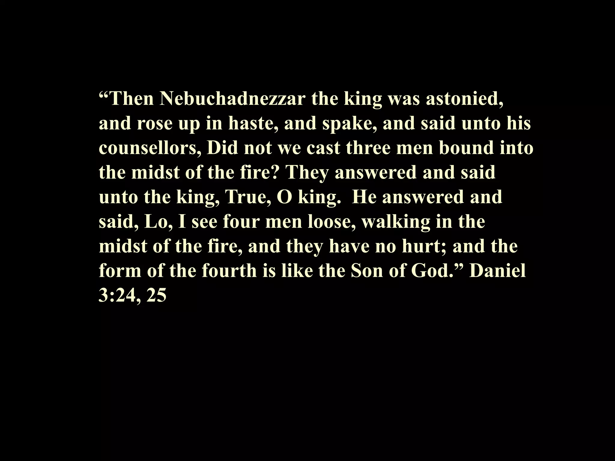 “Then Nebuchadnezzar the king was astonied, and rose up in haste, and spake, and said unto his counsellors, Did not we cast three men bound into the midst of the fire? They answered and said unto the king, True, O king. He answered and said, Lo, I see four men loose, walking in the midst of the fire, and they have no hurt; and the form of the fourth is like the Son of God.” Daniel 3:24, 25  
