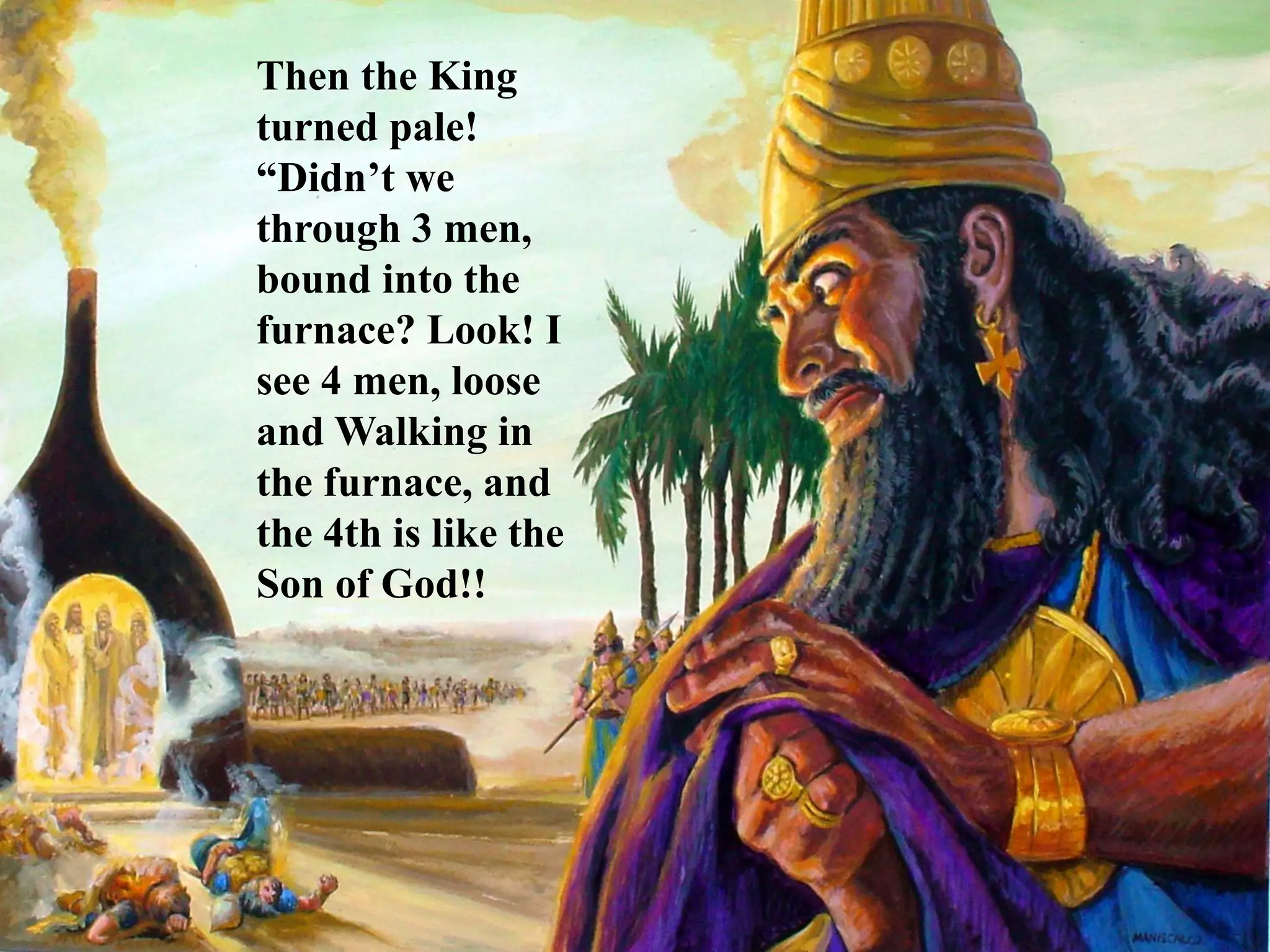 Then the King turned pale! “Didn’t we through 3 men, bound into the furnace? Look! I see 4 men, loose and Walking in the furnace, and the 4th is like the Son of God!!  