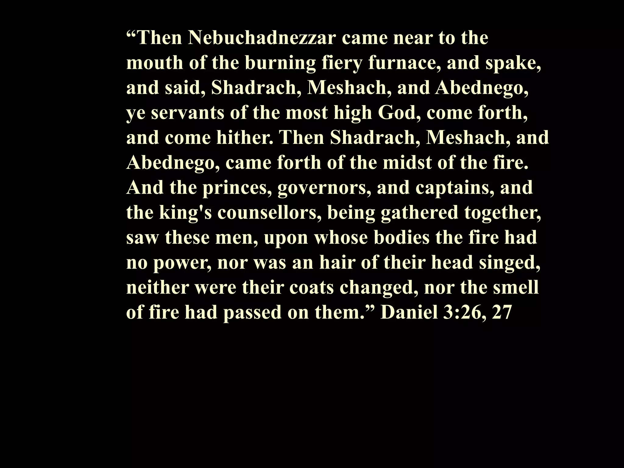 “Then Nebuchadnezzar came near to the mouth of the burning fiery furnace, and spake, and said, Shadrach, Meshach, and Abednego, ye servants of the most high God, come forth, and come hither. Then Shadrach, Meshach, and Abednego, came forth of the midst of the fire. And the princes, governors, and captains, and the king's counsellors, being gathered together, saw these men, upon whose bodies the fire had no power, nor was an hair of their head singed, neither were their coats changed, nor the smell of fire had passed on them.” Daniel 3:26, 27  