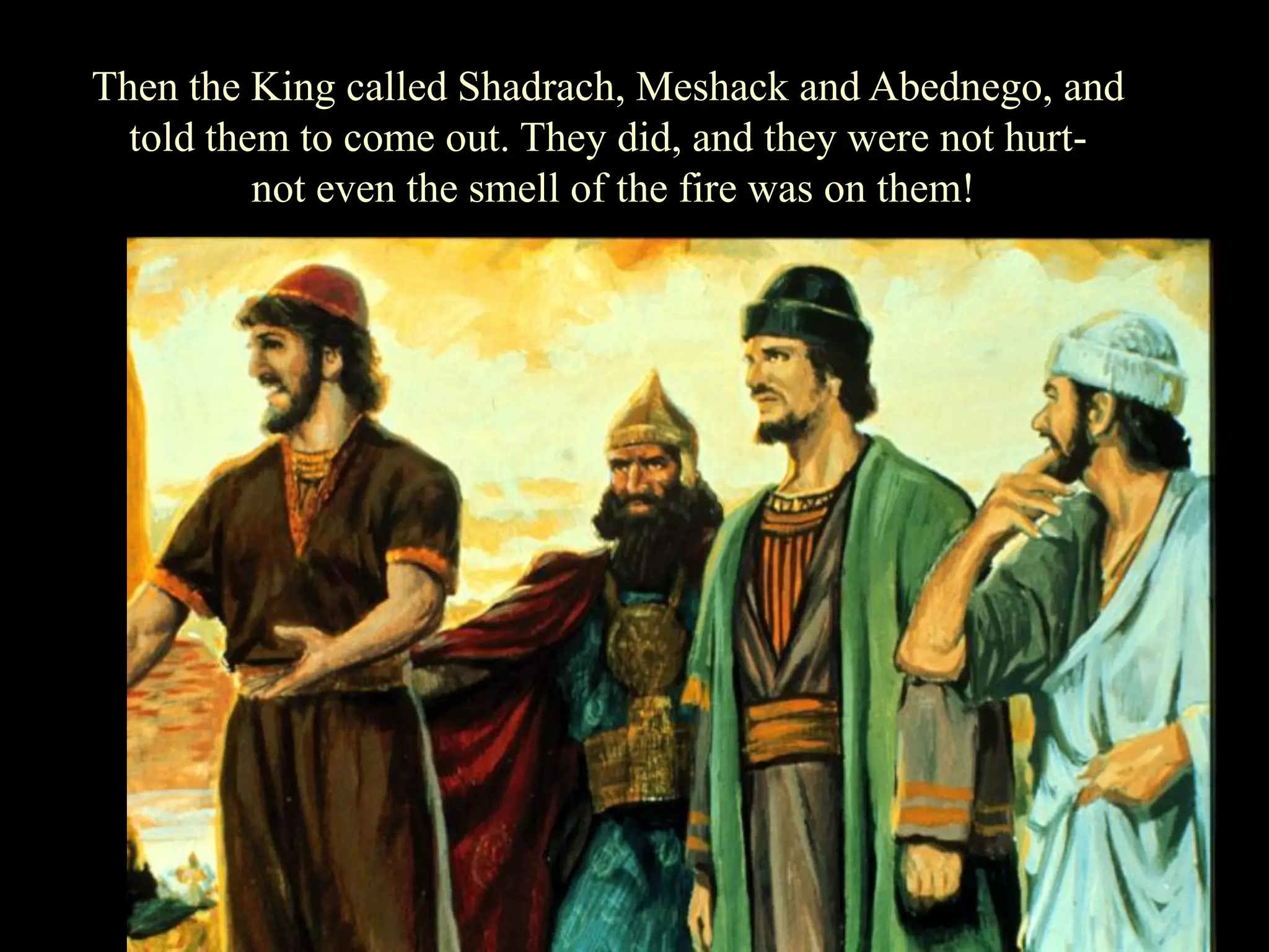Then the King called Shadrach, Meshack and Abednego, and told them to come out. They did, and they were not hurt- 
not even the smell of the fire was on them!  
