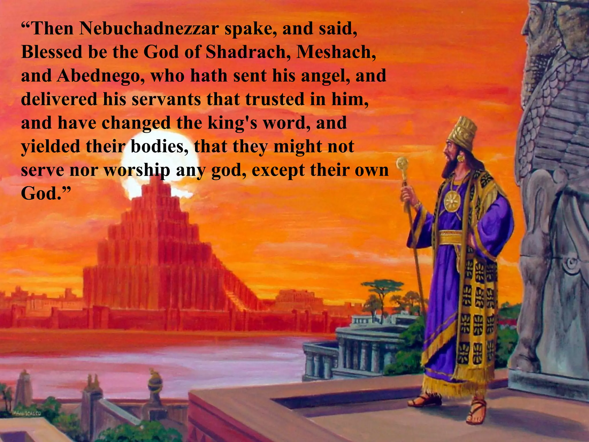 “Then Nebuchadnezzar spake, and said, Blessed be the God of Shadrach, Meshach, and Abednego, who hath sent his angel, and delivered his servants that trusted in him, and have changed the king's word, and yielded their bodies, that they might not serve nor worship any god, except their own God.”  