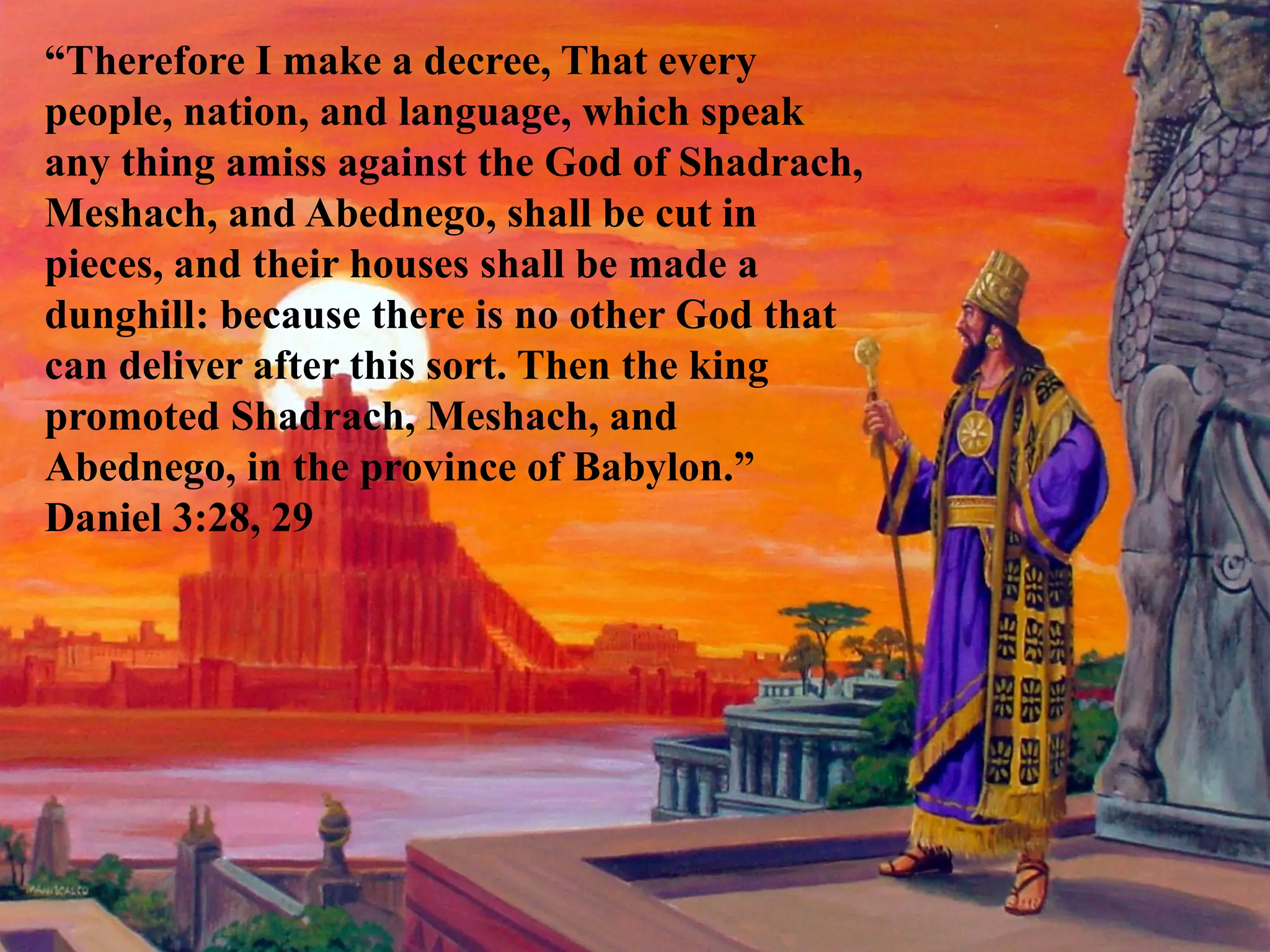 “Therefore I make a decree, That every people, nation, and language, which speak any thing amiss against the God of Shadrach, Meshach, and Abednego, shall be cut in pieces, and their houses shall be made a dunghill: because there is no other God that can deliver after this sort. Then the king promoted Shadrach, Meshach, and Abednego, in the province of Babylon.” Daniel 3:28, 29  