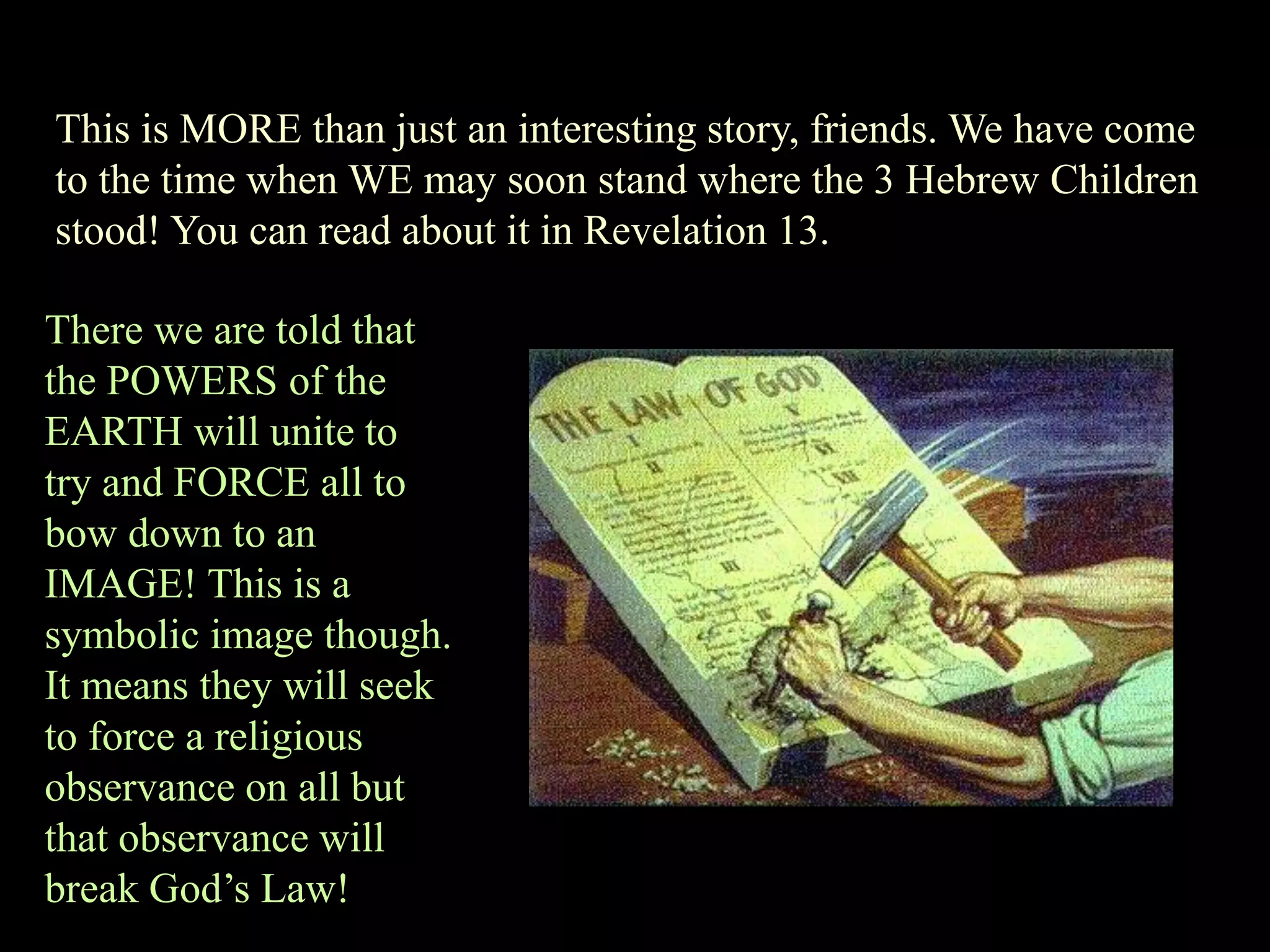 This is MORE than just an interesting story, friends. We have come to the time when WE may soon stand where the 3 Hebrew Children stood! You can read about it in Revelation 13. 
There we are told that the POWERS of the EARTH will unite to try and FORCE all to bow down to an IMAGE! This is a symbolic image though. It means they will seek to force a religious observance on all but that observance will break God‟s Law!  
