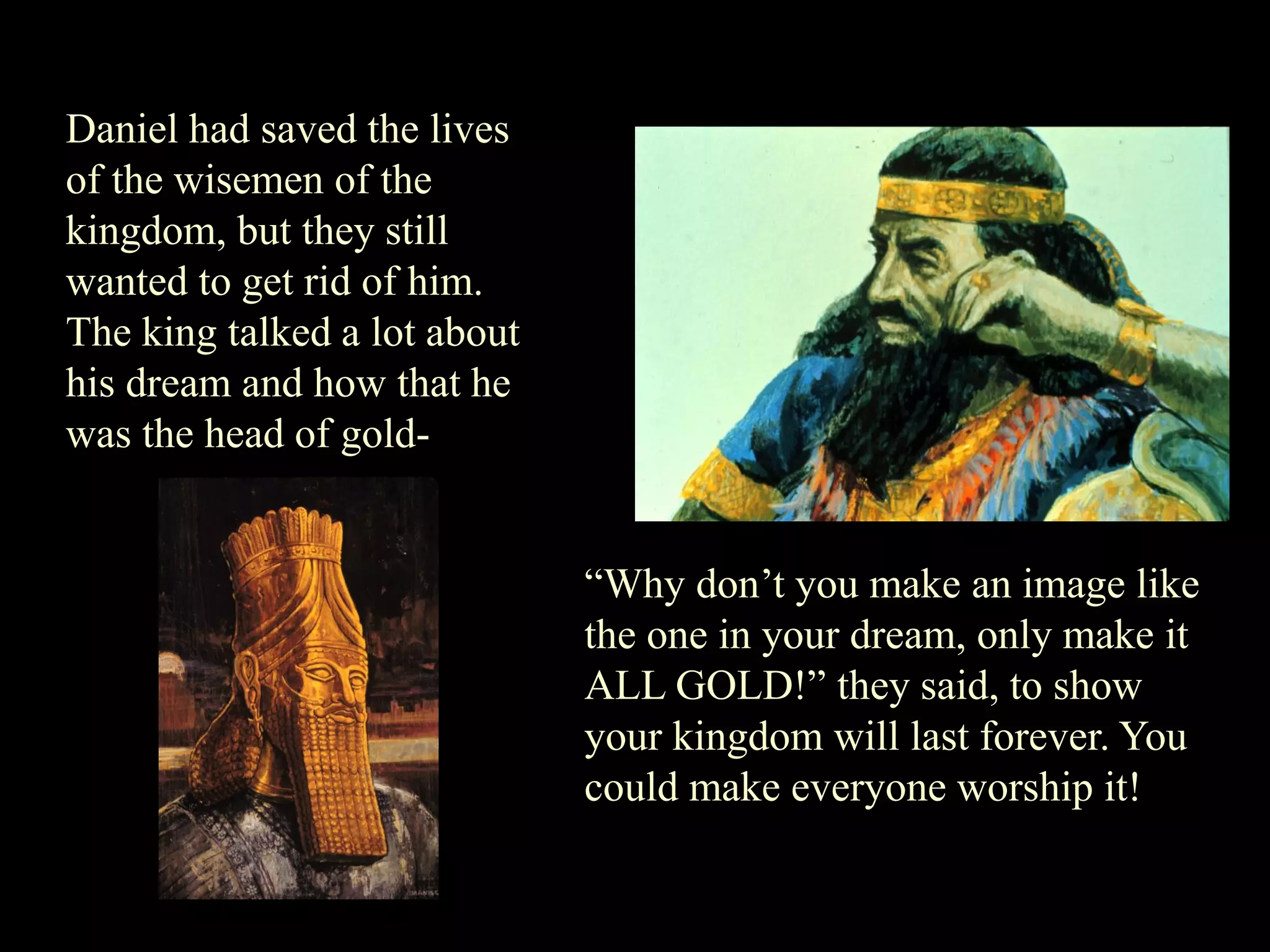 Daniel had saved the lives of the wisemen of the kingdom, but they still wanted to get rid of him. The king talked a lot about his dream and how that he was the head of gold- 
“Why don‟t you make an image like the one in your dream, only make it ALL GOLD!” they said, to show your kingdom will last forever. You could make everyone worship it!  