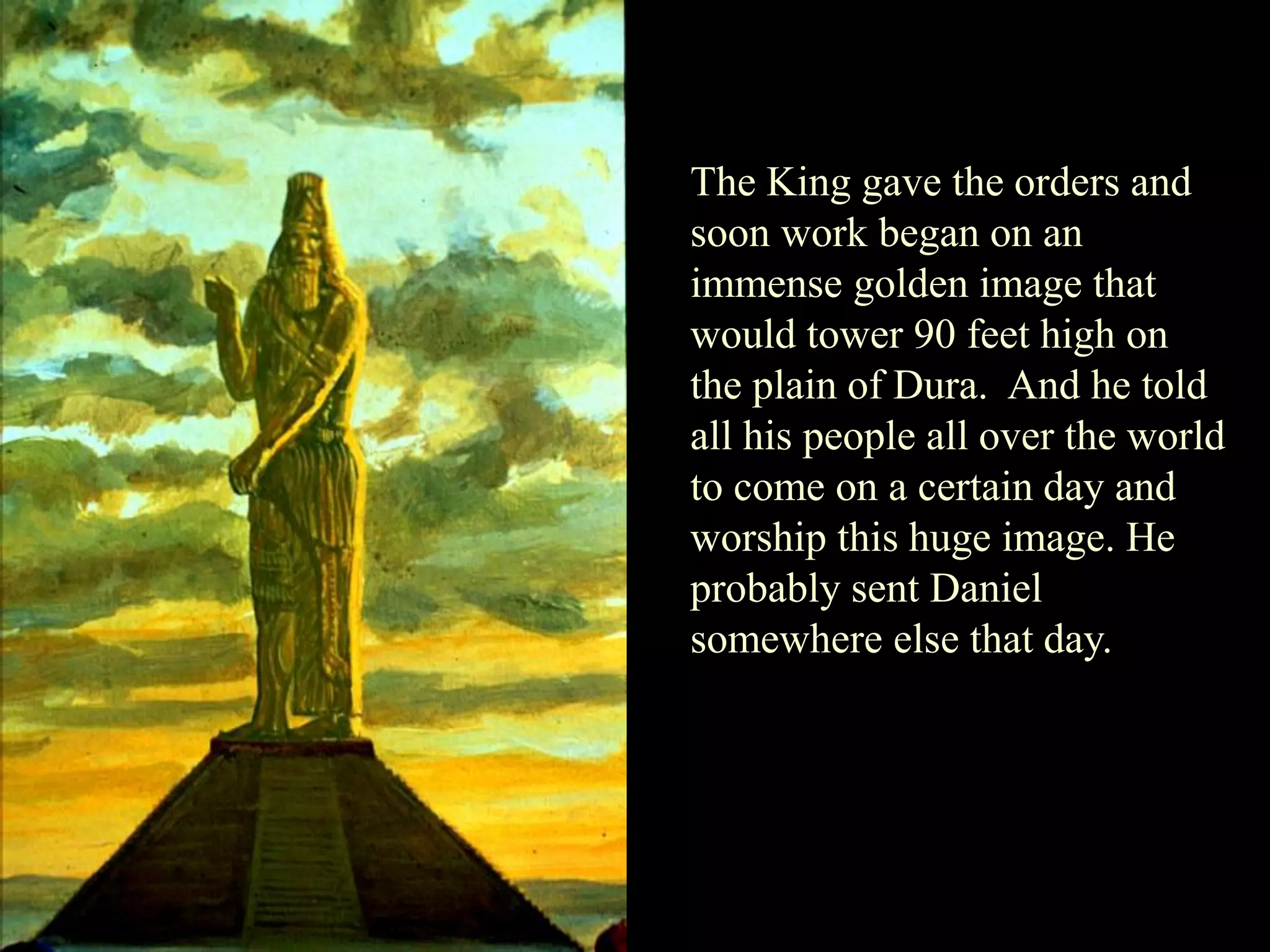 The King gave the orders and soon work began on an immense golden image that would tower 90 feet high on the plain of Dura. And he told all his people all over the world to come on a certain day and worship this huge image. He probably sent Daniel somewhere else that day.  