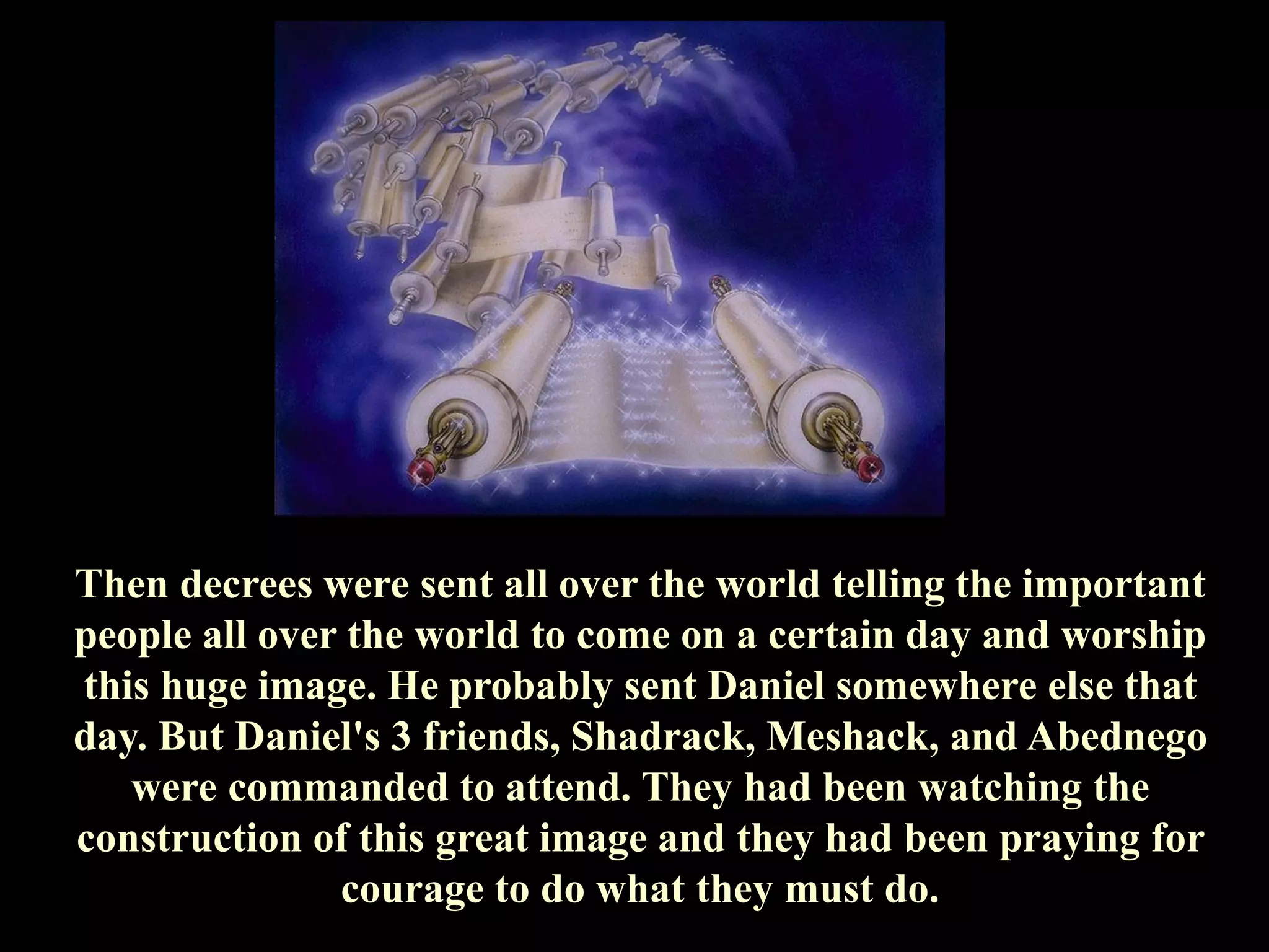 Then decrees were sent all over the world telling the important people all over the world to come on a certain day and worship this huge image. He probably sent Daniel somewhere else that day. But Daniel's 3 friends, Shadrack, Meshack, and Abednego were commanded to attend. They had been watching the construction of this great image and they had been praying for courage to do what they must do.  