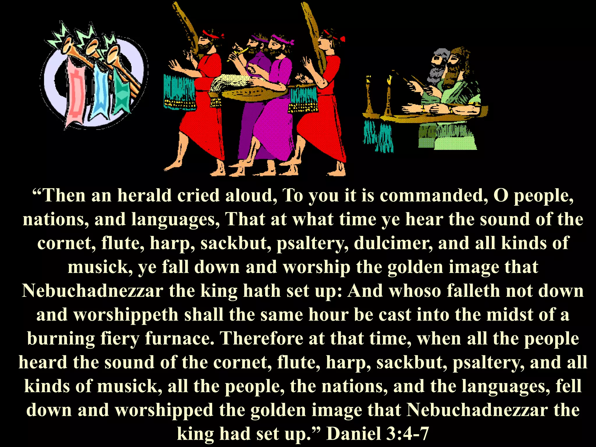 “Then an herald cried aloud, To you it is commanded, O people, nations, and languages, That at what time ye hear the sound of the cornet, flute, harp, sackbut, psaltery, dulcimer, and all kinds of musick, ye fall down and worship the golden image that Nebuchadnezzar the king hath set up: And whoso falleth not down and worshippeth shall the same hour be cast into the midst of a burning fiery furnace. Therefore at that time, when all the people heard the sound of the cornet, flute, harp, sackbut, psaltery, and all kinds of musick, all the people, the nations, and the languages, fell down and worshipped the golden image that Nebuchadnezzar the king had set up.” Daniel 3:4-7  