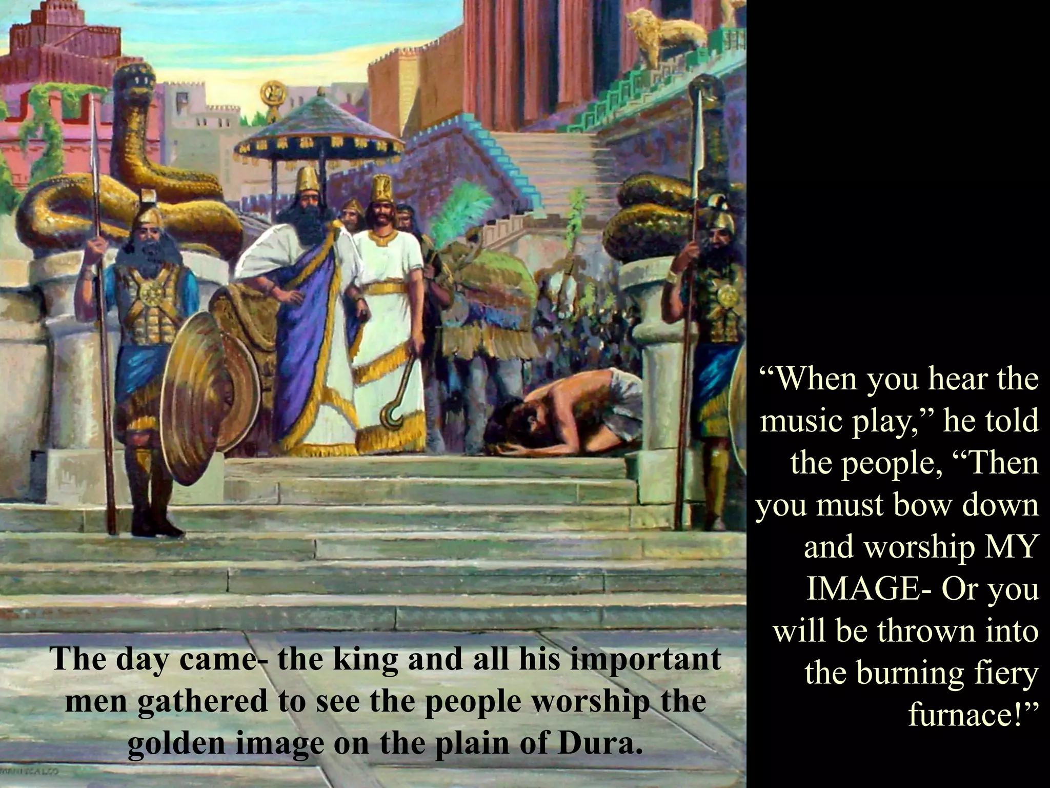 The day came- the king and all his important men gathered to see the people worship the golden image on the plain of Dura. 
“When you hear the music play,” he told the people, “Then you must bow down and worship MY IMAGE- Or you will be thrown into the burning fiery furnace!”  