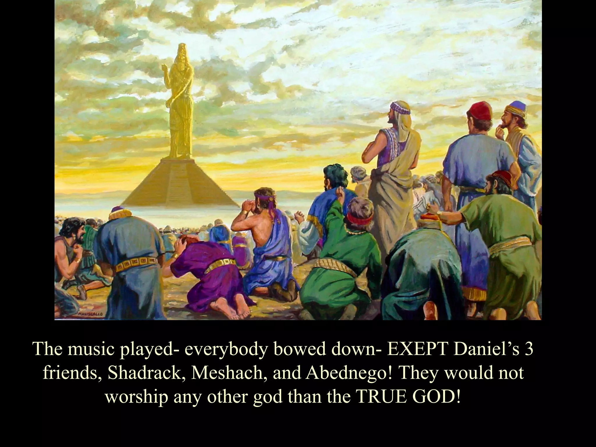 The music played- everybody bowed down- EXEPT Daniel‟s 3 friends, Shadrack, Meshach, and Abednego! They would not worship any other god than the TRUE GOD!  