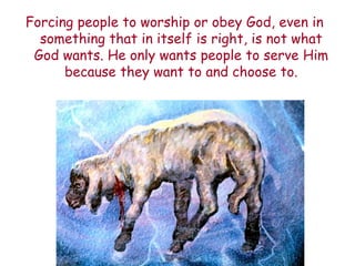 Forcing people to worship or obey God, even in something that in itself is right, is not what God wants. He only wants people to serve Him because they want to and choose to.  