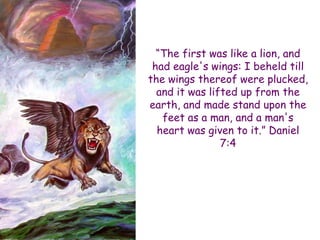 “The first was like a lion, and had eagle's wings: I beheld till the wings thereof were plucked, and it was lifted up from the earth, and made stand upon the feet as a man, and a man's heart was given to it.” Daniel 7:4  