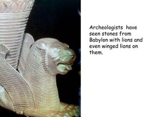 Archeologists have seen stones from Babylon with lions and even winged lions on them.  