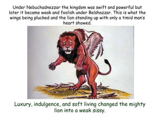 Under Nebuchadnezzar the kingdom was swift and powerful but later it became weak and foolish under Belshazzar. This is what the wings being plucked and the lion standing up with only a timid man‟s heart showed. 
Luxury, indulgence, and soft living changed the mighty lion into a weak sissy.  