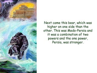 Next came this bear, which was higher on one side than the other. This was Medo-Persia and it was a combination of two powers and the one power, Persia, was stronger.  