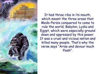 It had three ribs in its mouth, which meant the three areas that Medo-Persia conquered to come to rule the world; Babylon, Lydia and Egypt, which were especially ground down and oppressed by this power. It was a cruel and vicious nation and killed many people. That‟s why the verse says “Arise and devour much flesh”.  