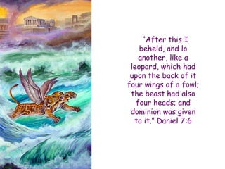 “After this I beheld, and lo another, like a leopard, which had upon the back of it four wings of a fowl; the beast had also four heads; and dominion was given to it.” Daniel 7:6  
