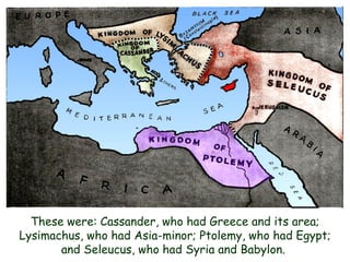 These were: Cassander, who had Greece and its area; Lysimachus, who had Asia-minor; Ptolemy, who had Egypt; and Seleucus, who had Syria and Babylon.  