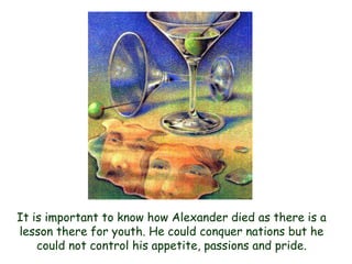 It is important to know how Alexander died as there is a lesson there for youth. He could conquer nations but he could not control his appetite, passions and pride.  