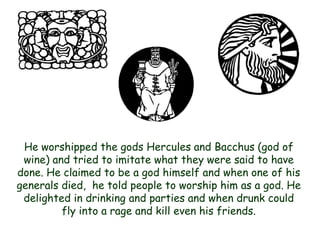 He worshipped the gods Hercules and Bacchus (god of wine) and tried to imitate what they were said to have done. He claimed to be a god himself and when one of his generals died, he told people to worship him as a god. He delighted in drinking and parties and when drunk could fly into a rage and kill even his friends.  