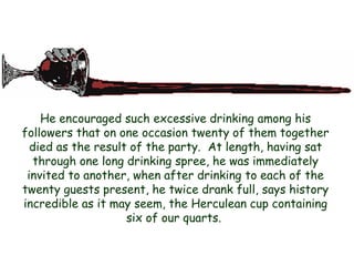 He encouraged such excessive drinking among his followers that on one occasion twenty of them together died as the result of the party. At length, having sat through one long drinking spree, he was immediately invited to another, when after drinking to each of the twenty guests present, he twice drank full, says history incredible as it may seem, the Herculean cup containing six of our quarts.  