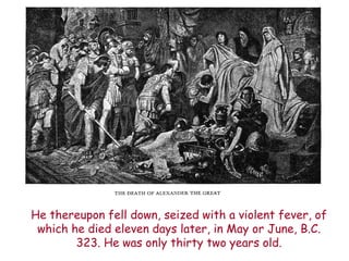 He thereupon fell down, seized with a violent fever, of which he died eleven days later, in May or June, B.C. 323. He was only thirty two years old.  