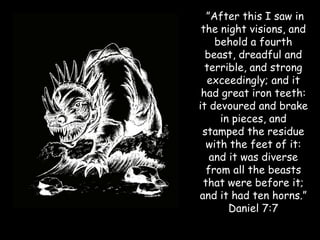 ”After this I saw in the night visions, and behold a fourth beast, dreadful and terrible, and strong exceedingly; and it had great iron teeth: it devoured and brake in pieces, and stamped the residue with the feet of it: and it was diverse from all the beasts that were before it; and it had ten horns.” Daniel 7:7  