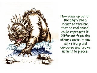 Now came up out of the angry sea a beast so terrible that no real animal could represent it! Different from the other beasts, it was very strong and devoured and broke nations to pieces.  