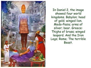 In Daniel 2, the image showed four world kingdoms. Babylon; head of gold; winged lion. Medo-Pesia; arms of silver; bear. Greece: Thighs of brass; winged leopard. And the Iron Legs; Rome; The terrible Beast.  