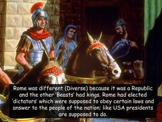 Rome was different (Diverse) because it was a Republic and the other „Beasts‟ had kings. Rome had elected „dictators‟ which were supposed to obey certain laws and answer to the people of the nation; like USA presidents are supposed to do.  