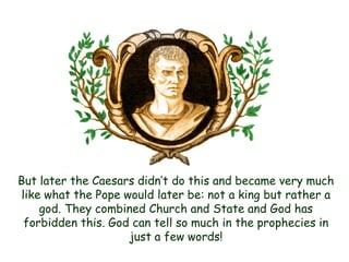 But later the Caesars didn‟t do this and became very much like what the Pope would later be: not a king but rather a god. They combined Church and State and God has forbidden this. God can tell so much in the prophecies in just a few words!  