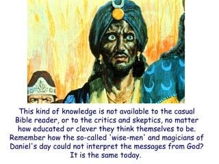This kind of knowledge is not available to the casual Bible reader, or to the critics and skeptics, no matter how educated or clever they think themselves to be. Remember how the so-called 'wise-men' and magicians of Daniel's day could not interpret the messages from God? It is the same today.  