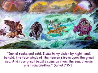 “Daniel spake and said, I saw in my vision by night, and, behold, the four winds of the heaven strove upon the great sea. And four great beasts came up from the sea, diverse one from another.” Daniel 7:2-3  