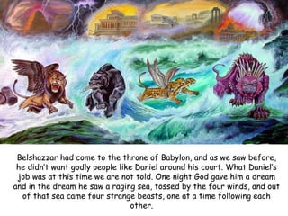 Belshazzar had come to the throne of Babylon, and as we saw before, he didn‟t want godly people like Daniel around his court. What Daniel‟s job was at this time we are not told. One night God gave him a dream and in the dream he saw a raging sea, tossed by the four winds, and out of that sea came four strange beasts, one at a time following each other.  