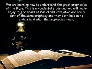 We are learning how to understand the great prophecies of the Bible. This is a wonderful study and you will really enjoy it. The books of Daniel and Revelation are really part of the same prophecy and they both help us to understand what the prophecies mean.  