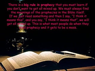 There is a big rule in prophecy that you must learn if you don‟t want to get all mixed up. We must always find the meanings of the prophecies in the Bible itself. 
If we just read something and then I say, “I think it means this”, and you say, “I think it means that”, we will get all mixed up. This is what most people do when they read prophecy and it gets to be a mess.  