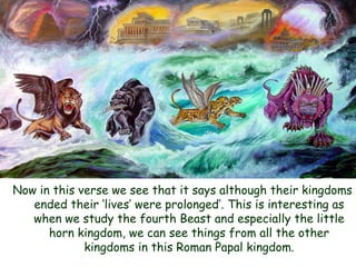 Now in this verse we see that it says although their kingdoms ended their „lives‟ were prolonged‟. This is interesting as when we study the fourth Beast and especially the little horn kingdom, we can see things from all the other kingdoms in this Roman Papal kingdom.  