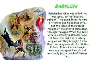 BABYLON 
Babylon had what was called the „mysteries‟ or the „mystery religion‟. This came from the time of Nimrod and his wicked wife, but the ideas of this secret religion of the priests came down through the ages. When the Jews were in captivity in Babylon some of them learned this „mystery religion‟ and they brought it into their own religion and called it the „Kabala‟. It was ideas of magic numbers and special words and was really just a bunch of Satan‟s lies. 
 