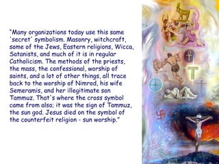 “Many organizations today use this same 'secret' symbolism. Masonry, witchcraft, some of the Jews, Eastern religions, Wicca, Satanists, and much of it is in regular Catholicism. The methods of the priests, the mass, the confessional, worship of saints, and a lot of other things, all trace back to the worship of Nimrod, his wife Semeramis, and her illegitimate son Tammuz. That's where the cross symbol came from also; it was the sign of Tammuz, the sun god. Jesus died on the symbol of the counterfeit religion - sun worship.”  