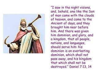 “I saw in the night visions, and, behold, one like the Son of man came with the clouds of heaven, and came to the Ancient of days, and they brought him near before him. And there was given him dominion, and glory, and a kingdom, that all people, nations, and languages, should serve him: his dominion is an everlasting dominion, which shall not pass away, and his kingdom that which shall not be destroyed.” Daniel 7:13, 14  