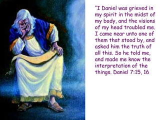 “I Daniel was grieved in my spirit in the midst of my body, and the visions of my head troubled me. I came near unto one of them that stood by, and asked him the truth of all this. So he told me, and made me know the interpretation of the things. Daniel 7:15, 16  