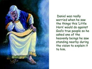 Daniel was really worried when he saw the things this „Little Horn‟ would do against God‟s true people so he asked one of the heavenly beings he saw standing nearby during the vision to explain it to him.  