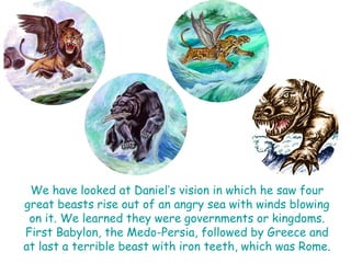 We have looked at Daniel‟s vision in which he saw four great beasts rise out of an angry sea with winds blowing on it. We learned they were governments or kingdoms. First Babylon, the Medo-Persia, followed by Greece and at last a terrible beast with iron teeth, which was Rome.  